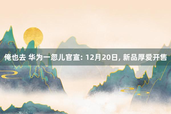 俺也去 华为一忽儿官宣: 12月20日， 新品厚爱开售