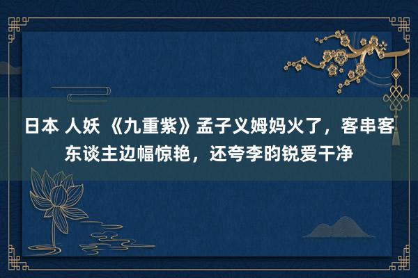 日本 人妖 《九重紫》孟子义姆妈火了，客串客东谈主边幅惊艳，还夸李昀锐爱干净