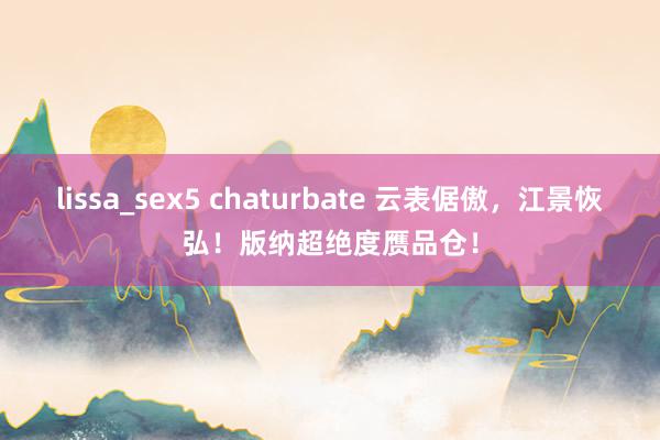 lissa_sex5 chaturbate 云表倨傲，江景恢弘！版纳超绝度赝品仓！