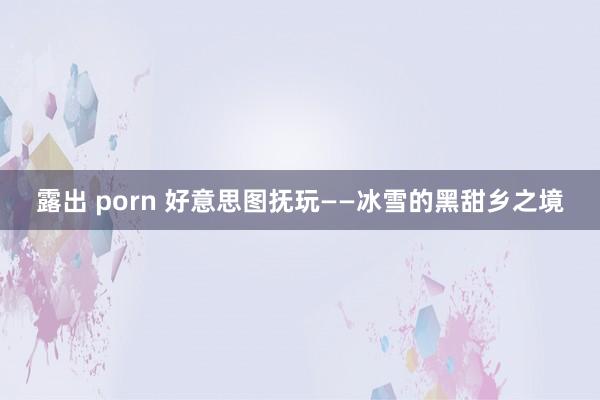 露出 porn 好意思图抚玩——冰雪的黑甜乡之境