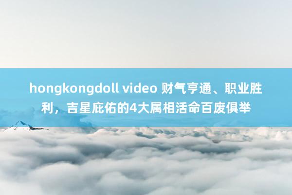 hongkongdoll video 财气亨通、职业胜利，吉星庇佑的4大属相活命百废俱举