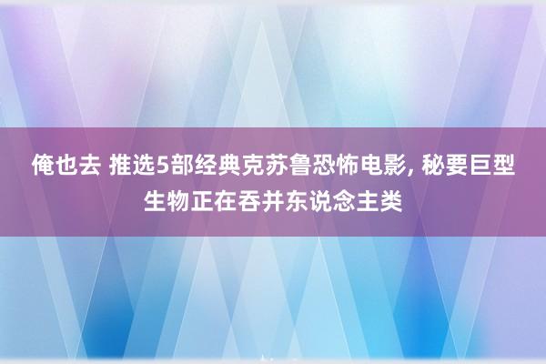 俺也去 推选5部经典克苏鲁恐怖电影， 秘要巨型生物正在吞并东说念主类