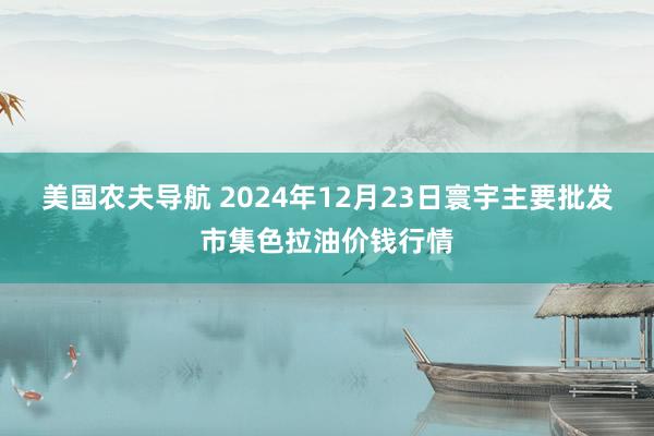 美国农夫导航 2024年12月23日寰宇主要批发市集色拉油价钱行情