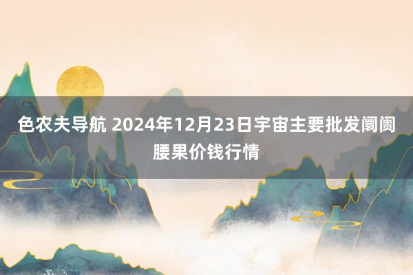 色农夫导航 2024年12月23日宇宙主要批发阛阓腰果价钱行情