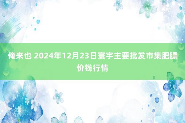 俺来也 2024年12月23日寰宇主要批发市集肥膘价钱行情