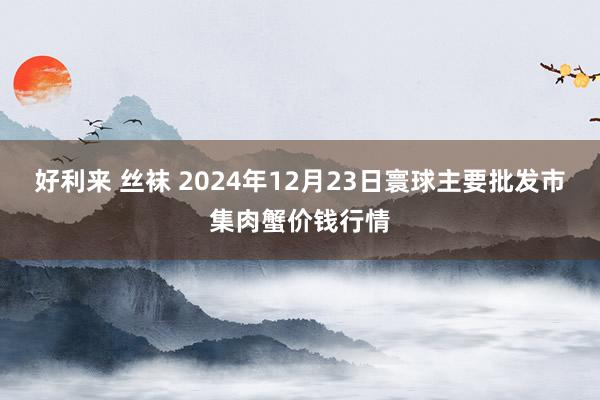 好利来 丝袜 2024年12月23日寰球主要批发市集肉蟹价钱行情