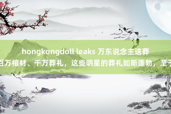 hongkongdoll leaks 万东说念主送葬、百万棺材、千万葬礼，这些明星的葬礼如斯蓬勃，至于吗