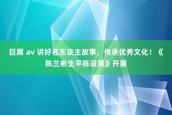 巨屌 av 讲好名东谈主故事，传承优秀文化！《陈兰彬生平陈设展》开展