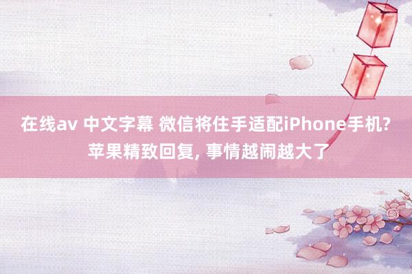 在线av 中文字幕 微信将住手适配iPhone手机? 苹果精致回复， 事情越闹越大了