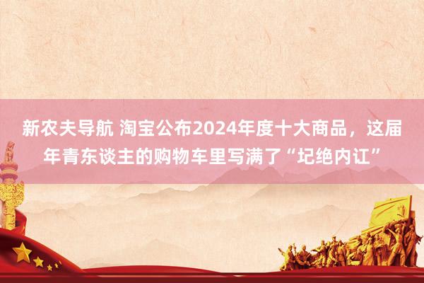 新农夫导航 淘宝公布2024年度十大商品，这届年青东谈主的购物车里写满了“圮绝内讧”