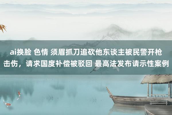 ai换脸 色情 须眉抓刀追砍他东谈主被民警开枪击伤，请求国度补偿被驳回 最高法发布请示性案例