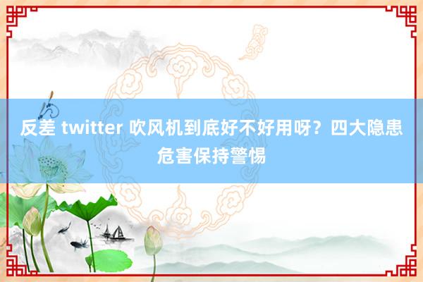 反差 twitter 吹风机到底好不好用呀？四大隐患危害保持警惕