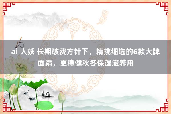 ai 人妖 长期破费方针下，精挑细选的6款大牌面霜，更稳健秋冬保湿滋养用