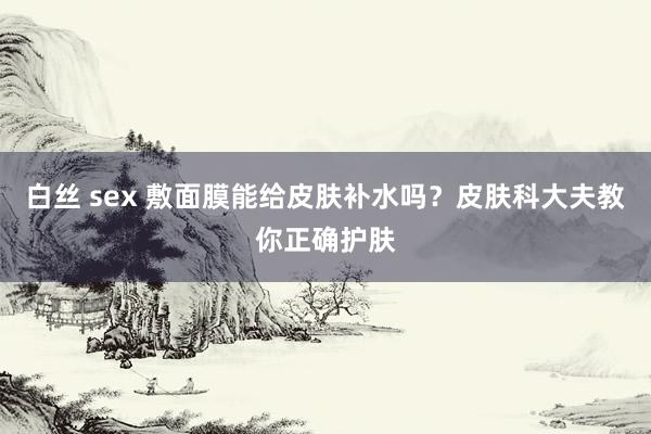 白丝 sex 敷面膜能给皮肤补水吗？皮肤科大夫教你正确护肤