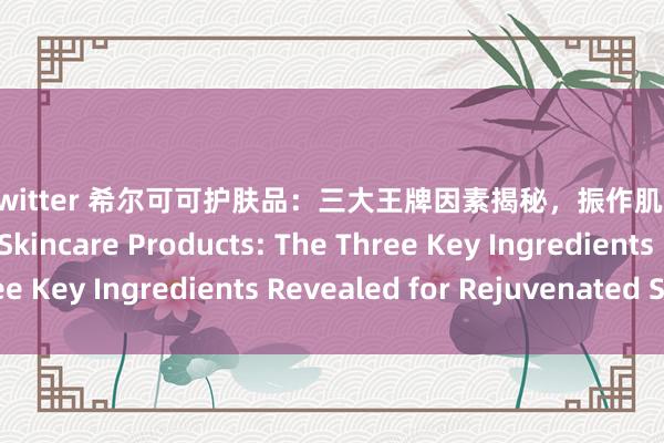 巨臀 twitter 希尔可可护肤品：三大王牌因素揭秘，振作肌肤壮盛SHEACOCOA Skincare Products: The Three Key Ingredients Revealed for Rejuvenated Skin