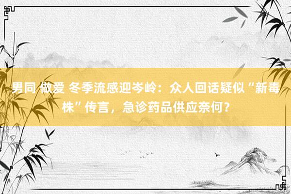 男同 做爱 冬季流感迎岑岭：众人回话疑似“新毒株”传言，急诊药品供应奈何？