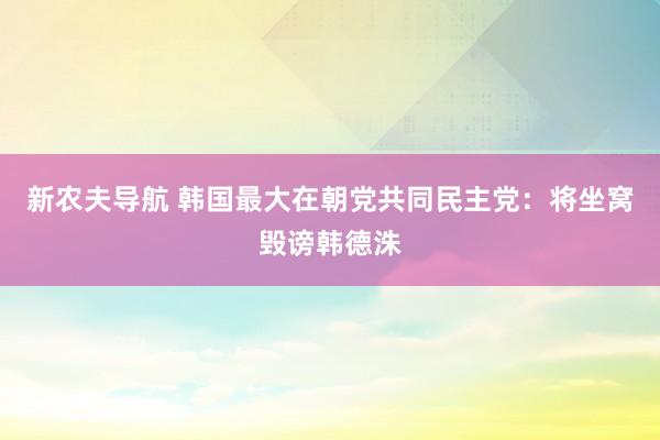 新农夫导航 韩国最大在朝党共同民主党：将坐窝毁谤韩德洙