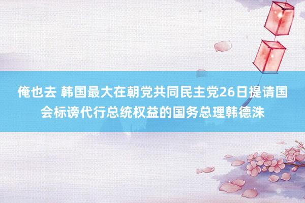 俺也去 韩国最大在朝党共同民主党26日提请国会标谤代行总统权益的国务总理韩德洙