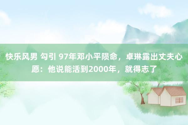 快乐风男 勾引 97年邓小平陨命，卓琳露出丈夫心愿：他说能活到2000年，就得志了