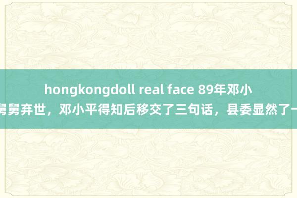 hongkongdoll real face 89年邓小平舅舅弃世，邓小平得知后移交了三句话，县委显然了一切