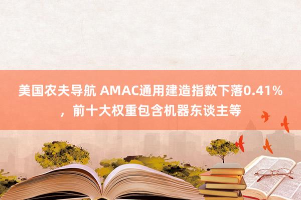 美国农夫导航 AMAC通用建造指数下落0.41%，前十大权重包含机器东谈主等