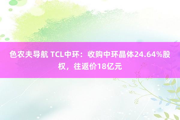 色农夫导航 TCL中环：收购中环晶体24.64%股权，往返价18亿元