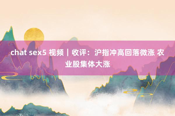 chat sex5 视频｜收评：沪指冲高回落微涨 农业股集体大涨