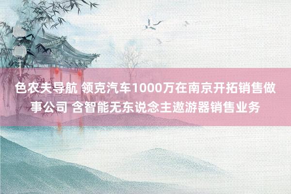 色农夫导航 领克汽车1000万在南京开拓销售做事公司 含智能无东说念主遨游器销售业务