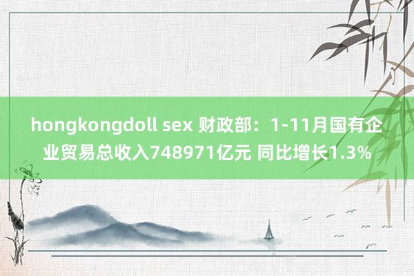 hongkongdoll sex 财政部：1-11月国有企业贸易总收入748971亿元 同比增长1.3%