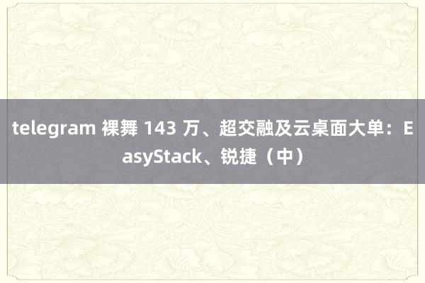 telegram 裸舞 143 万、超交融及云桌面大单：EasyStack、锐捷（中）