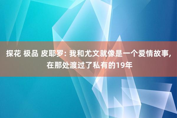 探花 极品 皮耶罗: 我和尤文就像是一个爱情故事， 在那处渡过了私有的19年