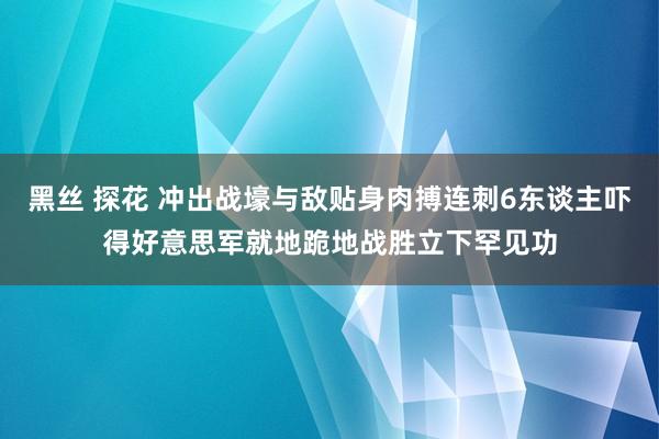 黑丝 探花 冲出战壕与敌贴身肉搏连刺6东谈主吓得好意思军就地跪地战胜立下罕见功