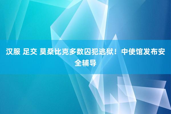 汉服 足交 莫桑比克多数囚犯逃狱！中使馆发布安全辅导