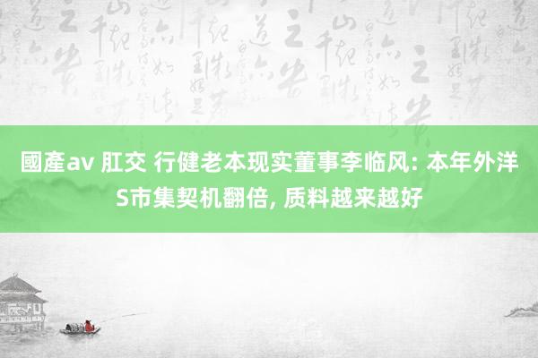 國產av 肛交 行健老本现实董事李临风: 本年外洋S市集契机翻倍， 质料越来越好