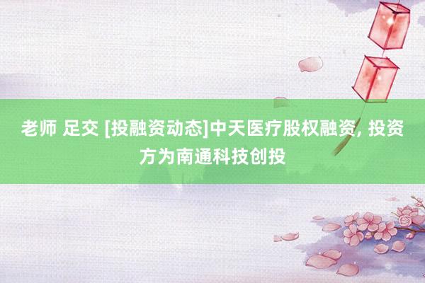 老师 足交 [投融资动态]中天医疗股权融资， 投资方为南通科技创投