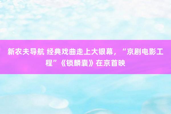 新农夫导航 经典戏曲走上大银幕，“京剧电影工程”《锁麟囊》在京首映