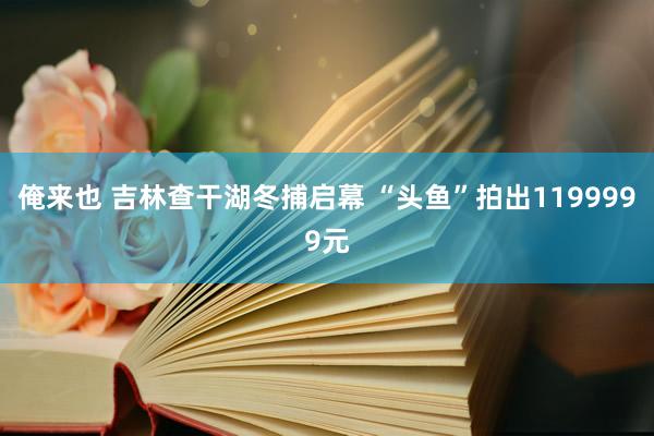 俺来也 吉林查干湖冬捕启幕 “头鱼”拍出1199999元