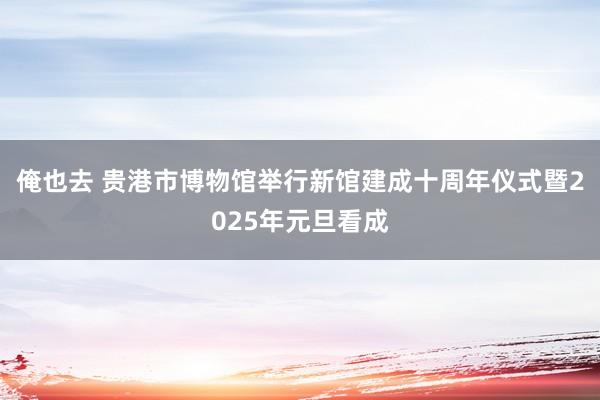 俺也去 贵港市博物馆举行新馆建成十周年仪式暨2025年元旦看成