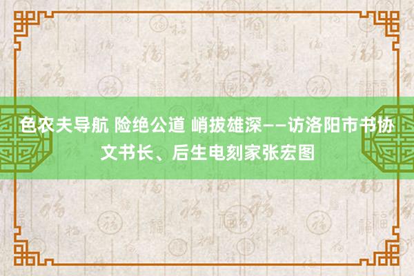 色农夫导航 险绝公道 峭拔雄深——访洛阳市书协文书长、后生电刻家张宏图