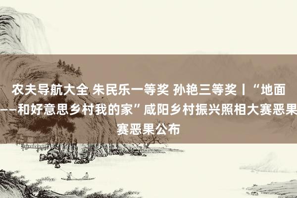 农夫导航大全 朱民乐一等奖 孙艳三等奖丨“地面流彩——和好意思乡村我的家”咸阳乡村振兴照相大赛恶果公布