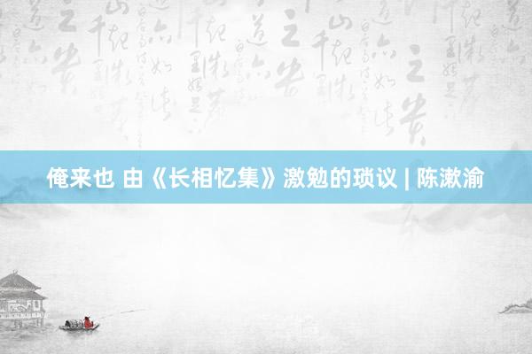 俺来也 由《长相忆集》激勉的琐议 | 陈漱渝