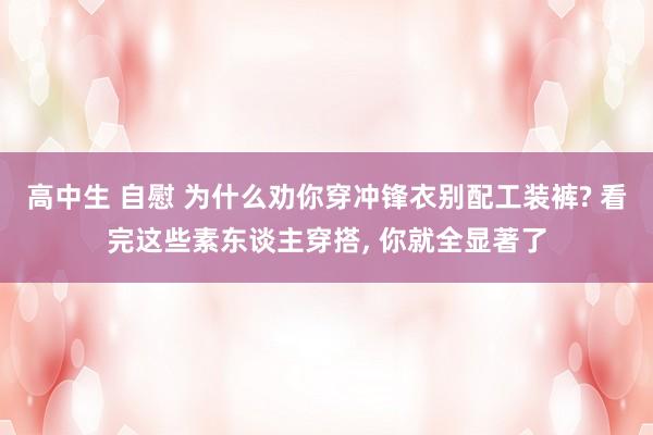 高中生 自慰 为什么劝你穿冲锋衣别配工装裤? 看完这些素东谈主穿搭， 你就全显著了