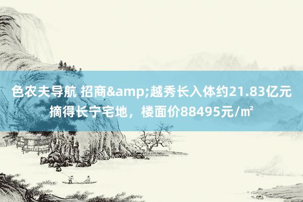 色农夫导航 招商&越秀长入体约21.83亿元摘得长宁宅地，楼面价88495元/㎡