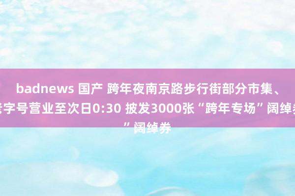 badnews 国产 跨年夜南京路步行街部分市集、老字号营业至次日0:30 披发3000张“跨年专场”阔绰券