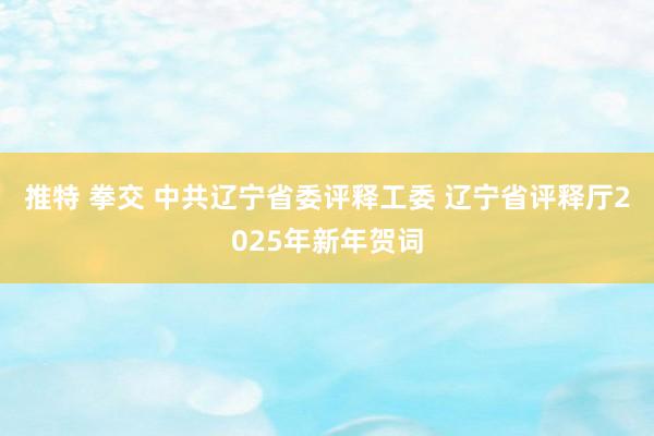 推特 拳交 中共辽宁省委评释工委 辽宁省评释厅2025年新年贺词