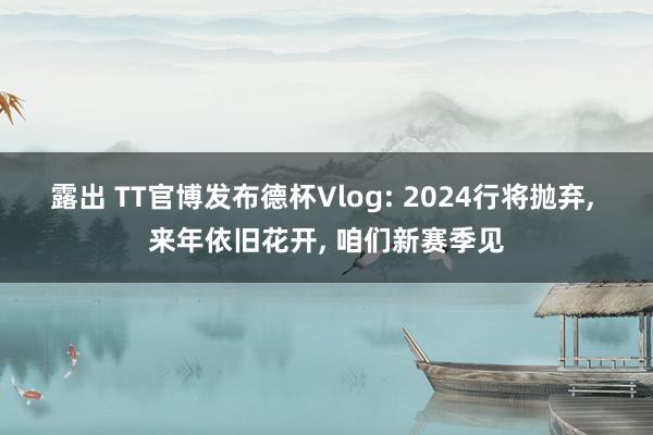 露出 TT官博发布德杯Vlog: 2024行将抛弃， 来年依旧花开， 咱们新赛季见