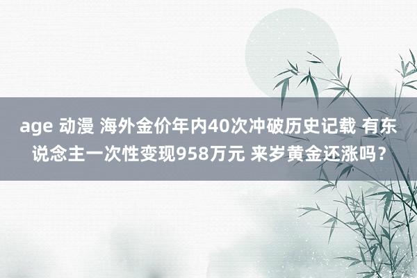 age 动漫 海外金价年内40次冲破历史记载 有东说念主一次性变现958万元 来岁黄金还涨吗？