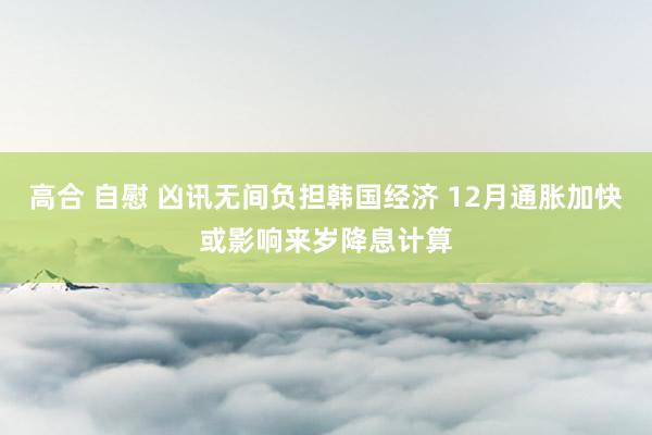 高合 自慰 凶讯无间负担韩国经济 12月通胀加快或影响来岁降息计算