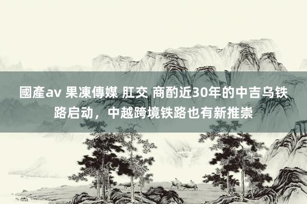 國產av 果凍傳媒 肛交 商酌近30年的中吉乌铁路启动，中越跨境铁路也有新推崇