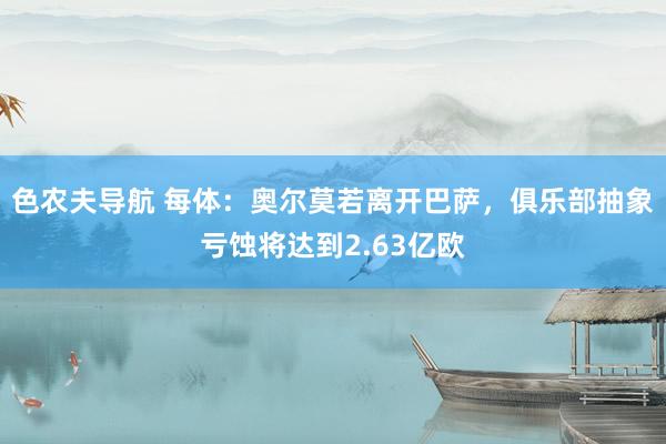 色农夫导航 每体：奥尔莫若离开巴萨，俱乐部抽象亏蚀将达到2.63亿欧